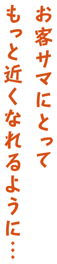 お客サマにとってもっと近くなれるように…