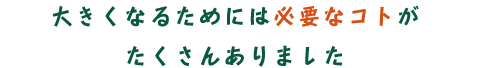 大きくなるためには必要なコトがたくさんありました